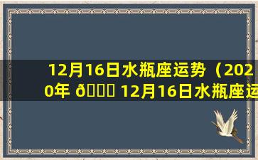 12月16日水瓶座运势（2020年 🕊 12月16日水瓶座运势）